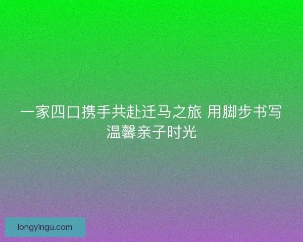 一家四口携手共赴迁马之旅 用脚步书写温馨亲子时光 一家四口携手共赴迁马之旅 用脚步书写温馨亲子时光