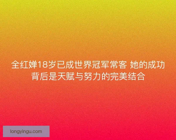 全红婵18岁已成世界冠军常客 她的成功背后是天赋与努力的完美结合 全红婵18岁已成世界冠军常客 她的成功背后是天赋与努力的完美结合