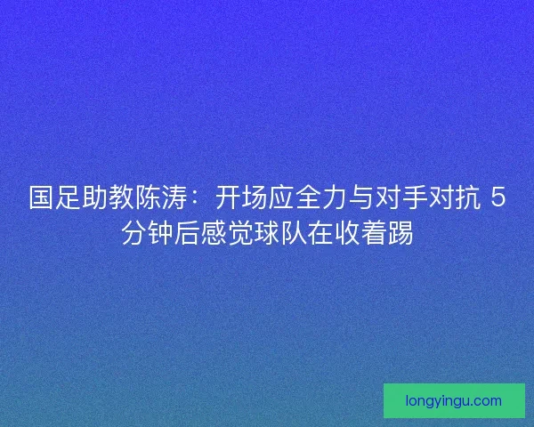 国足助教陈涛:开场应全力与对手对抗 5分钟后感觉球队在收着踢 国足助教陈涛:开场应全力与对手对抗 5分钟后感觉球队在收着踢