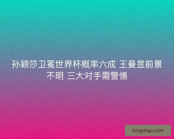 孙颖莎卫冕世界杯概率六成 王曼昱前景不明 三大对手需警惕