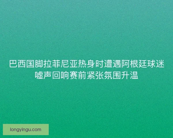 巴西国脚拉菲尼亚热身时遭遇阿根廷球迷嘘声回响赛前紧张氛围升温 巴西国脚拉菲尼亚热身时遭遇阿根廷球迷嘘声回响赛前紧张氛围升温