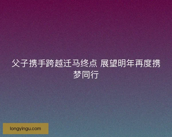 父子携手跨越迁马终点 展望明年再度携梦同行