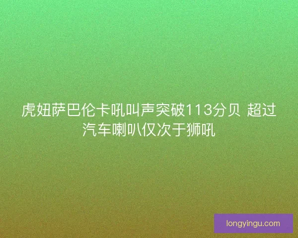 虎妞萨巴伦卡吼叫声突破113分贝 超过汽车喇叭仅次于狮吼