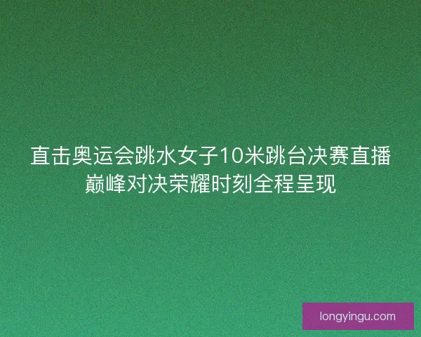 直击奥运会跳水女子10米跳台决赛直播巅峰对决荣耀时刻全程呈现 直击奥运会跳水女子10米跳台决赛直播巅峰对决荣耀时刻全程呈现