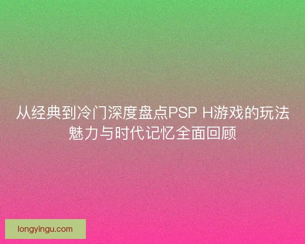 从经典到冷门深度盘点PSP H游戏的玩法魅力与时代记忆全面回顾 从经典到冷门深度盘点PSP H游戏的玩法魅力与时代记忆全面回顾