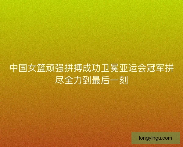 中国女篮顽强拼搏成功卫冕亚运会冠军拼尽全力到最后一刻