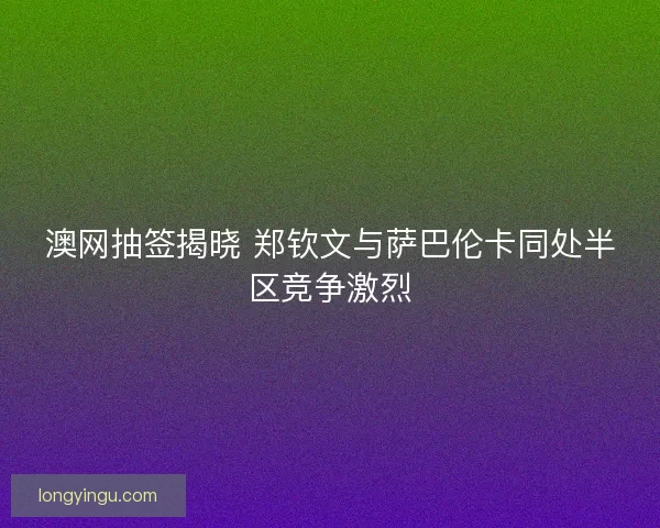 澳网抽签揭晓 郑钦文与萨巴伦卡同处半区竞争激烈