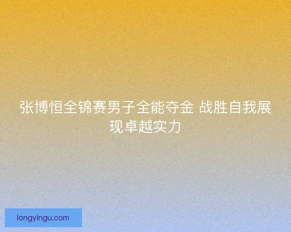 张博恒全锦赛男子全能夺金 战胜自我展现卓越实力