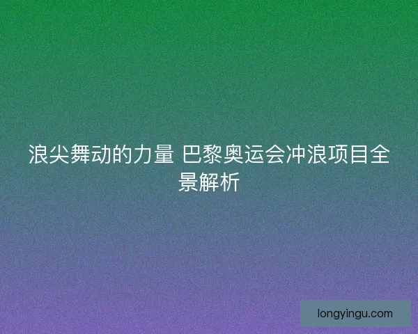 浪尖舞动的力量 巴黎奥运会冲浪项目全景解析