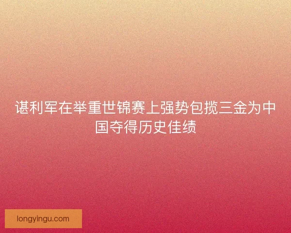 谌利军在举重世锦赛上强势包揽三金为中国夺得历史佳绩