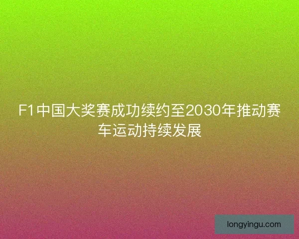 F1中国大奖赛成功续约至2030年推动赛车运动持续发展