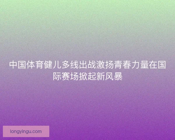 中国体育健儿多线出战激扬青春力量在国际赛场掀起新风暴