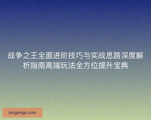 战争之王全面进阶技巧与实战思路深度解析指南高端玩法全方位提升宝典