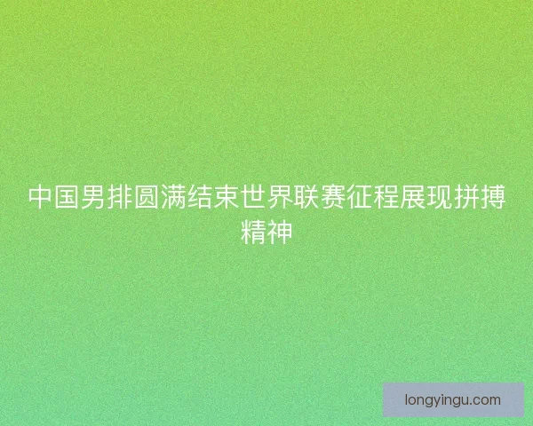 中国男排圆满结束世界联赛征程展现拼搏精神 中国男排圆满结束世界联赛征程展现拼搏精神