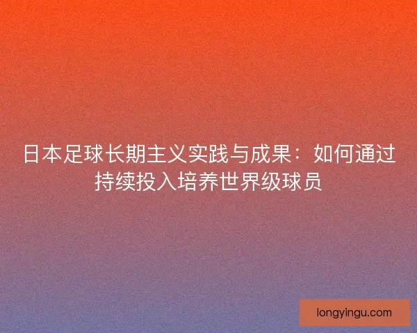 日本足球长期主义实践与成果:如何通过持续投入培养世界级球员 日本足球长期主义实践与成果:如何通过持续投入培养世界级球员