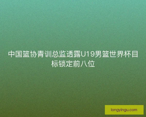 中国篮协青训总监透露U19男篮世界杯目标锁定前八位