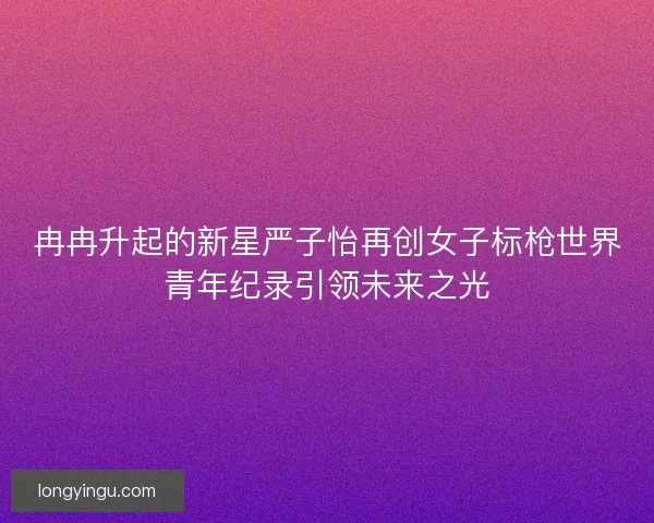 冉冉升起的新星严子怡再创女子标枪世界青年纪录引领未来之光