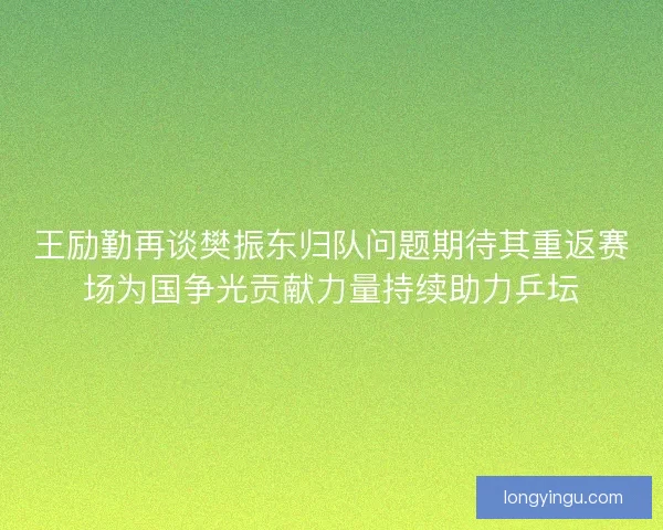 王励勤再谈樊振东归队问题期待其重返赛场为国争光贡献力量持续助力乒坛