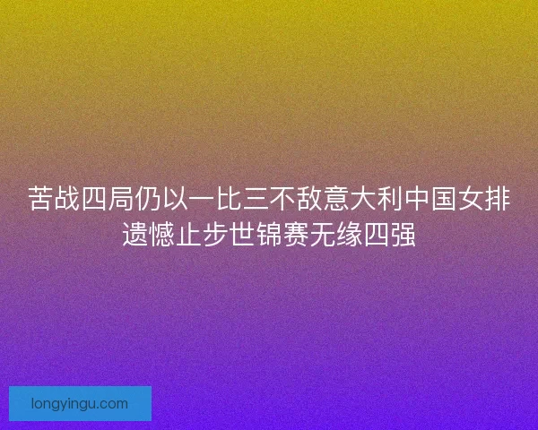 苦战四局仍以一比三不敌意大利中国女排遗憾止步世锦赛无缘四强 苦战四局仍以一比三不敌意大利中国女排遗憾止步世锦赛无缘四强