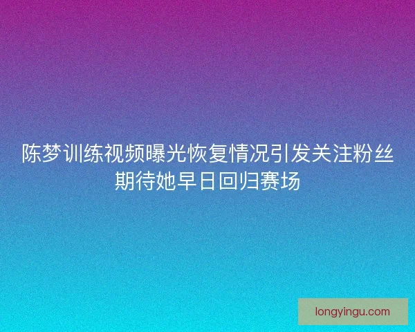 陈梦训练视频曝光恢复情况引发关注粉丝期待她早日回归赛场