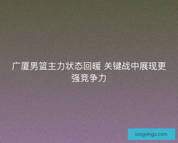 广厦男篮主力状态回暖 关键战中展现更强竞争力 广厦男篮主力状态回暖 关键战中展现更强竞争力