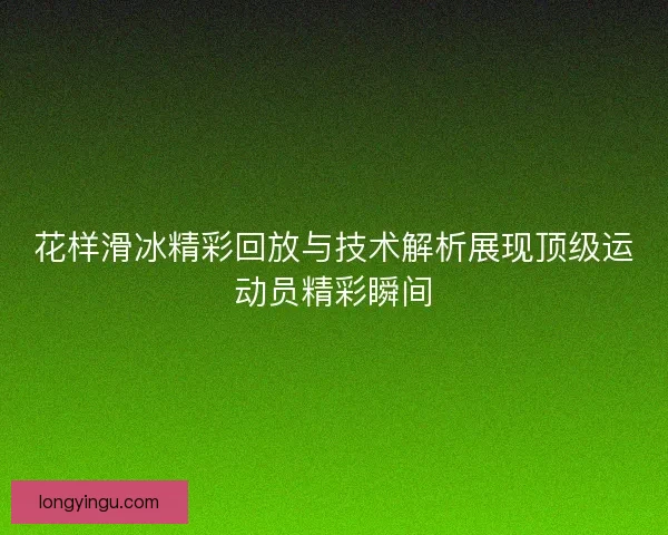 花样滑冰精彩回放与技术解析展现顶级运动员精彩瞬间 花样滑冰精彩回放与技术解析展现顶级运动员精彩瞬间