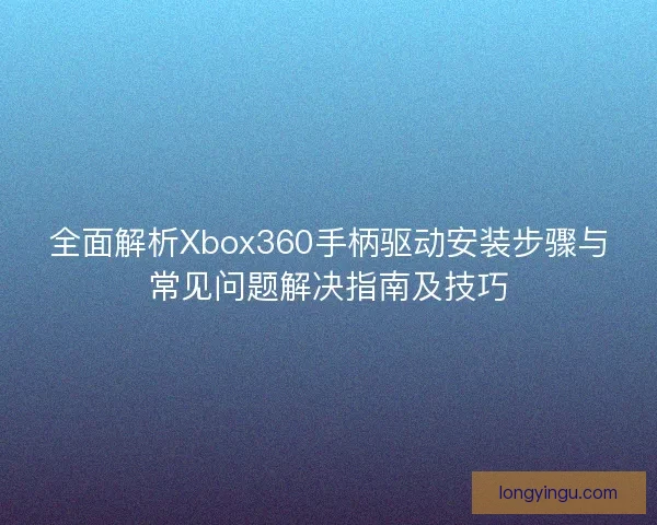 全面解析Xbox360手柄驱动安装步骤与常见问题解决指南及技巧