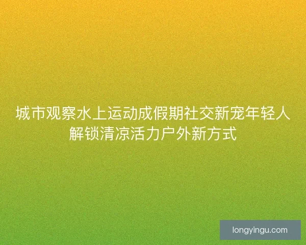 城市观察水上运动成假期社交新宠年轻人解锁清凉活力户外新方式